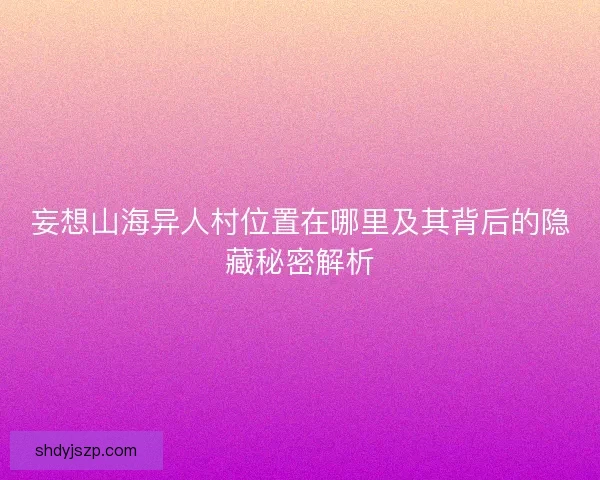 妄想山海异人村位置在哪里及其背后的隐藏秘密解析
