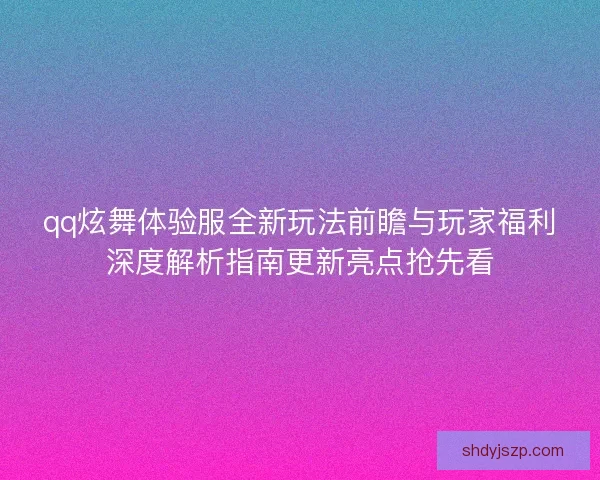 qq炫舞体验服全新玩法前瞻与玩家福利深度解析指南更新亮点抢先看