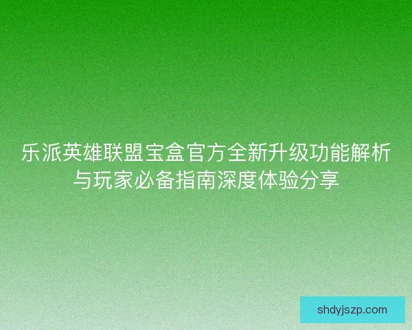 乐派英雄联盟宝盒官方全新升级功能解析与玩家必备指南深度体验分享