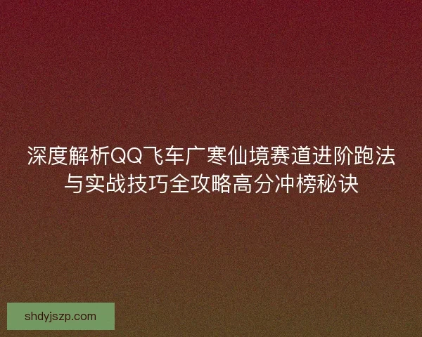 深度解析QQ飞车广寒仙境赛道进阶跑法与实战技巧全攻略高分冲榜秘诀