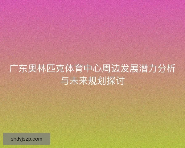 广东奥林匹克体育中心周边发展潜力分析与未来规划探讨