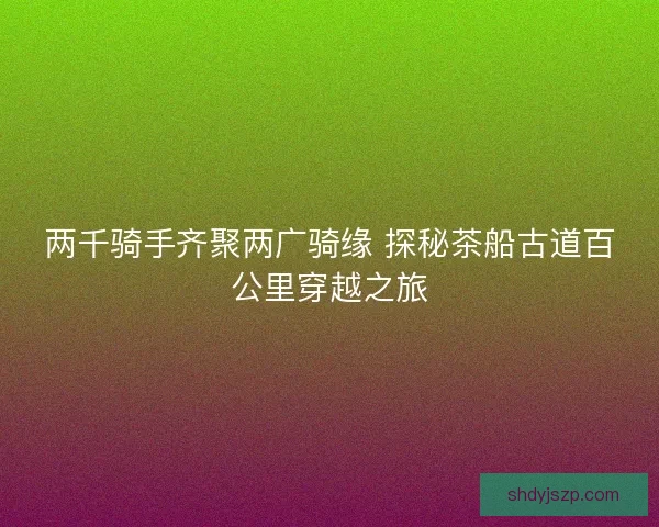 两千骑手齐聚两广骑缘 探秘茶船古道百公里穿越之旅