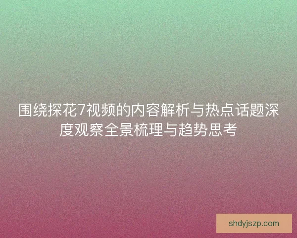 围绕探花7视频的内容解析与热点话题深度观察全景梳理与趋势思考