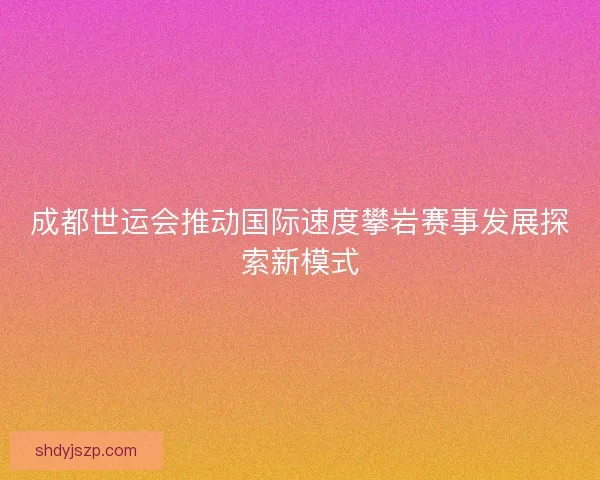 成都世运会推动国际速度攀岩赛事发展探索新模式