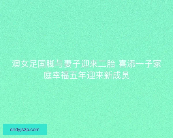 澳女足国脚与妻子迎来二胎 喜添一子家庭幸福五年迎来新成员