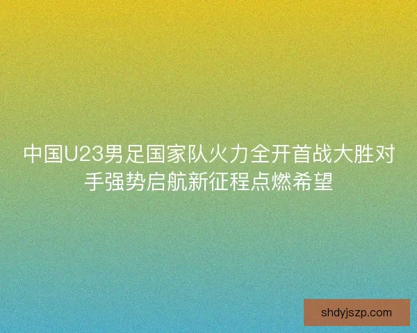 中国U23男足国家队火力全开首战大胜对手强势启航新征程点燃希望