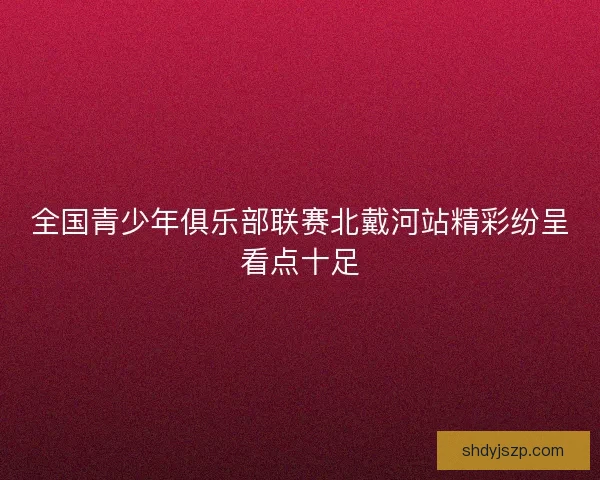 全国青少年俱乐部联赛北戴河站精彩纷呈看点十足