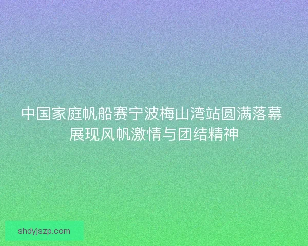 中国家庭帆船赛宁波梅山湾站圆满落幕 展现风帆激情与团结精神