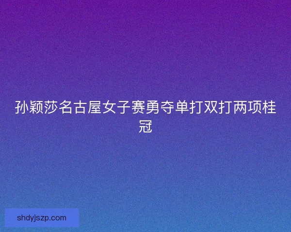 孙颖莎名古屋女子赛勇夺单打双打两项桂冠