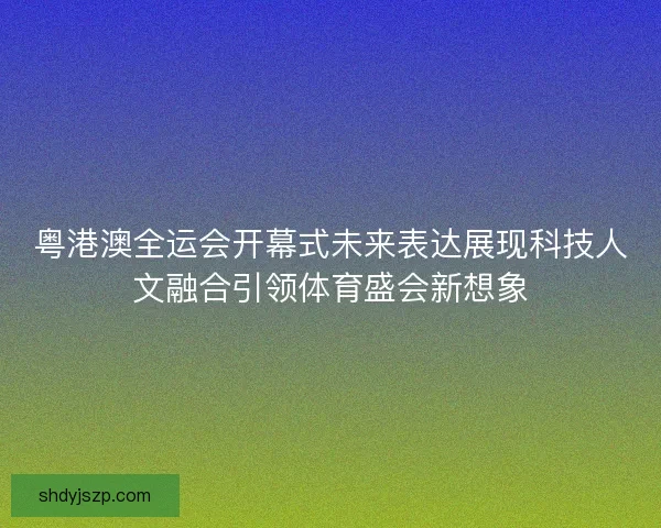 粤港澳全运会开幕式未来表达展现科技人文融合引领体育盛会新想象