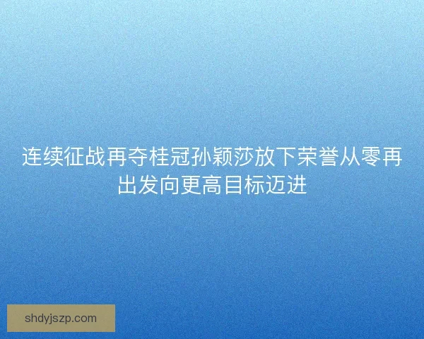 连续征战再夺桂冠孙颖莎放下荣誉从零再出发向更高目标迈进