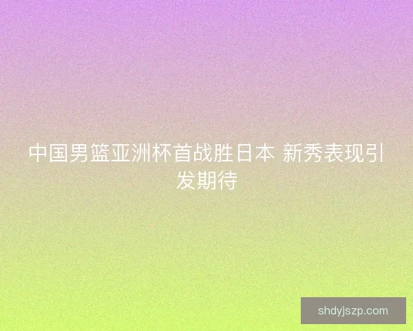 中国男篮亚洲杯首战胜日本 新秀表现引发期待