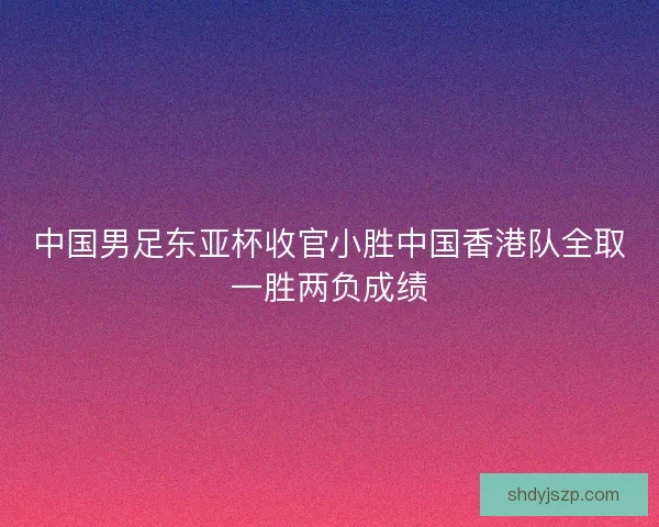中国男足东亚杯收官小胜中国香港队全取一胜两负成绩