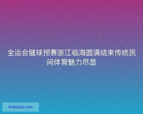 全运会毽球预赛浙江临海圆满结束传统民间体育魅力尽显
