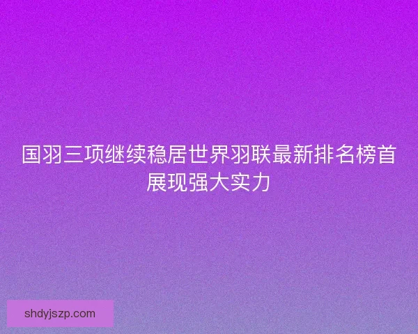 国羽三项继续稳居世界羽联最新排名榜首展现强大实力