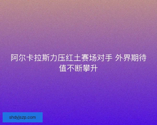 阿尔卡拉斯力压红土赛场对手 外界期待值不断攀升