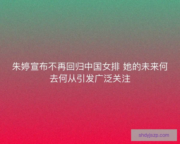 朱婷宣布不再回归中国女排 她的未来何去何从引发广泛关注