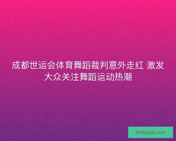 成都世运会体育舞蹈裁判意外走红 激发大众关注舞蹈运动热潮