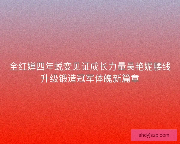 全红婵四年蜕变见证成长力量吴艳妮腰线升级锻造冠军体魄新篇章