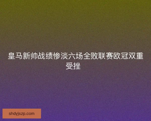 皇马新帅战绩惨淡六场全败联赛欧冠双重受挫  